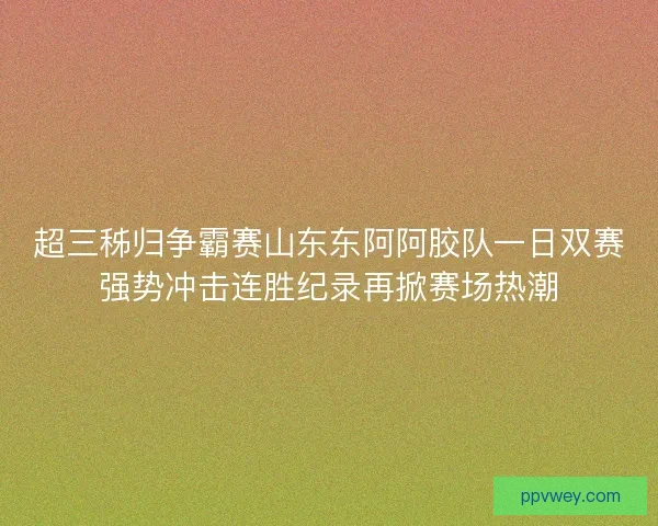 超三秭归争霸赛山东东阿阿胶队一日双赛强势冲击连胜纪录再掀赛场热潮