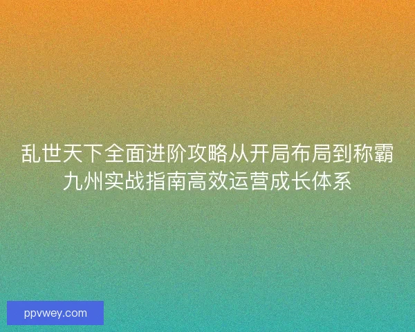 乱世天下全面进阶攻略从开局布局到称霸九州实战指南高效运营成长体系
