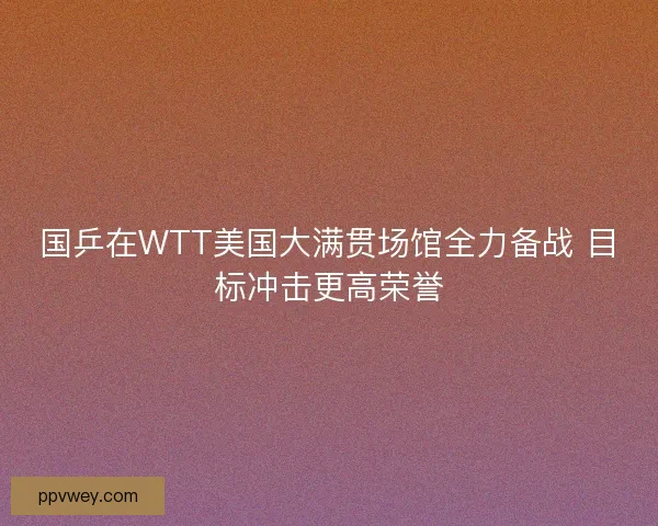 国乒在WTT美国大满贯场馆全力备战 目标冲击更高荣誉