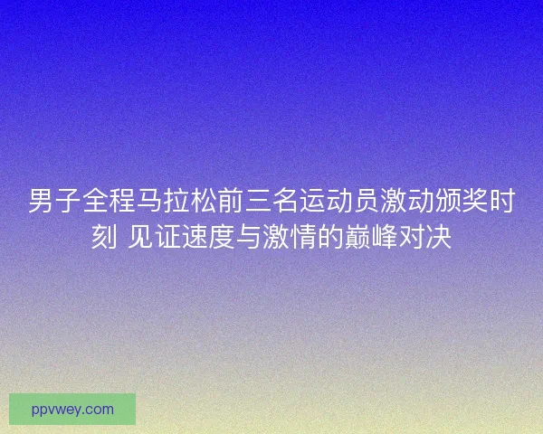 男子全程马拉松前三名运动员激动颁奖时刻 见证速度与激情的巅峰对决