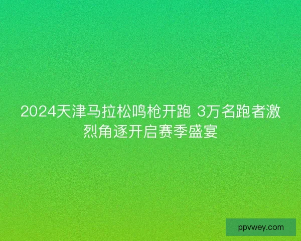 2024天津马拉松鸣枪开跑 3万名跑者激烈角逐开启赛季盛宴