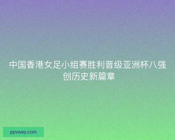 中国香港女足小组赛胜利晋级亚洲杯八强 创历史新篇章