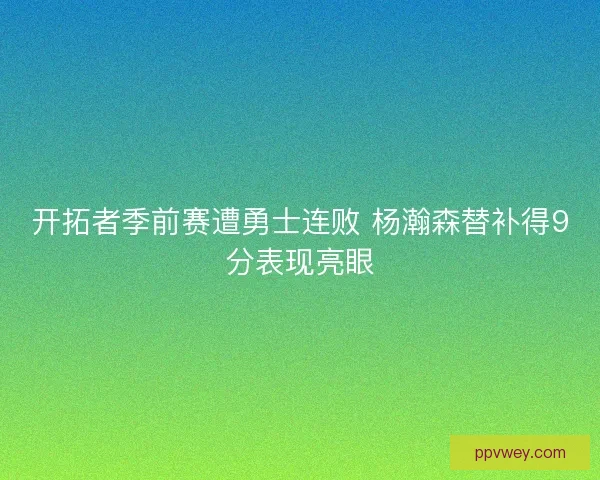 开拓者季前赛遭勇士连败 杨瀚森替补得9分表现亮眼