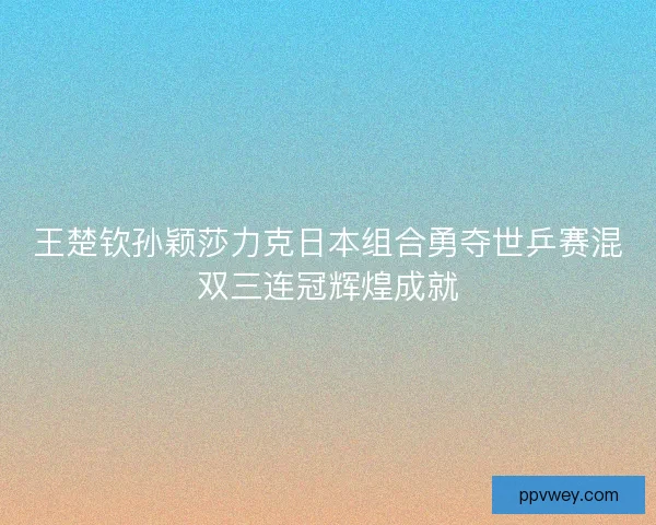 王楚钦孙颖莎力克日本组合勇夺世乒赛混双三连冠辉煌成就 王楚钦孙颖莎力克日本组合勇夺世乒赛混双三连冠辉煌成就