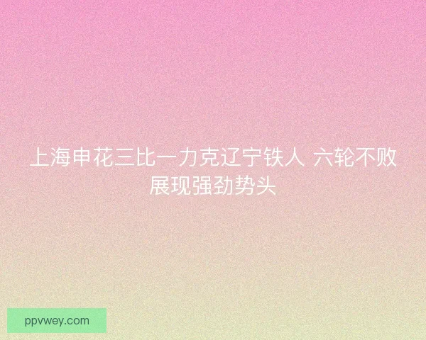 上海申花三比一力克辽宁铁人 六轮不败展现强劲势头