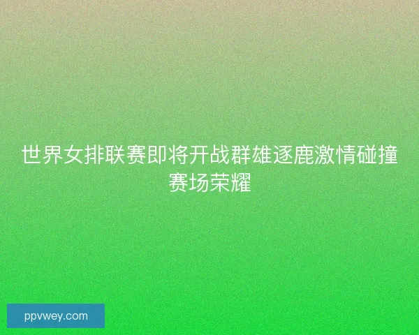 世界女排联赛即将开战群雄逐鹿激情碰撞赛场荣耀