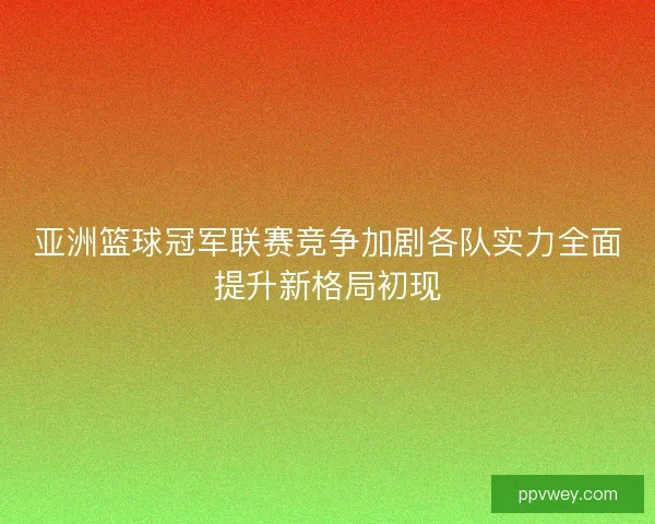 亚洲篮球冠军联赛竞争加剧各队实力全面提升新格局初现
