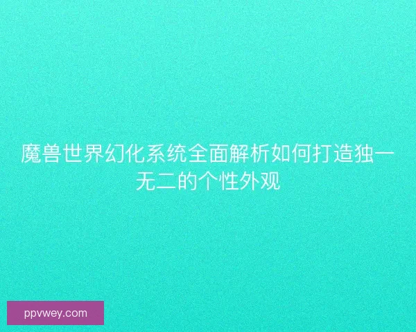 魔兽世界幻化系统全面解析如何打造独一无二的个性外观
