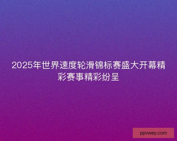 2025年世界速度轮滑锦标赛盛大开幕精彩赛事精彩纷呈