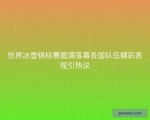世界冰壶锦标赛圆满落幕各国队伍精彩表现引热议