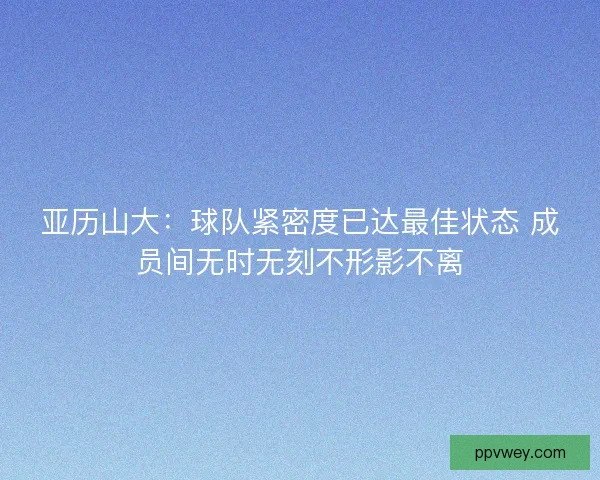 亚历山大：球队紧密度已达最佳状态 成员间无时无刻不形影不离