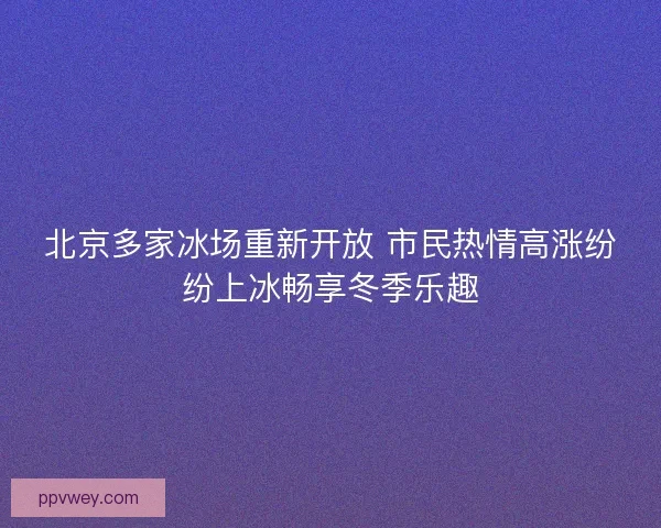 北京多家冰场重新开放 市民热情高涨纷纷上冰畅享冬季乐趣