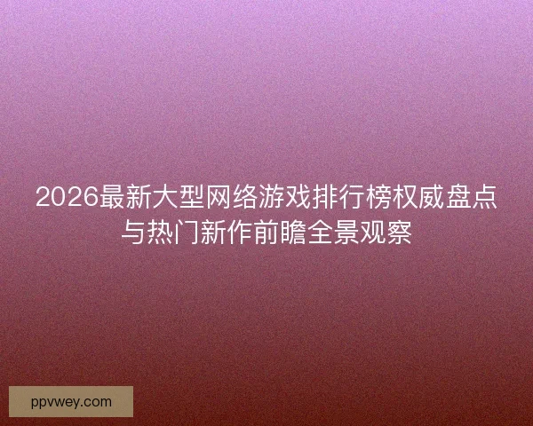 2026最新大型网络游戏排行榜权威盘点与热门新作前瞻全景观察
