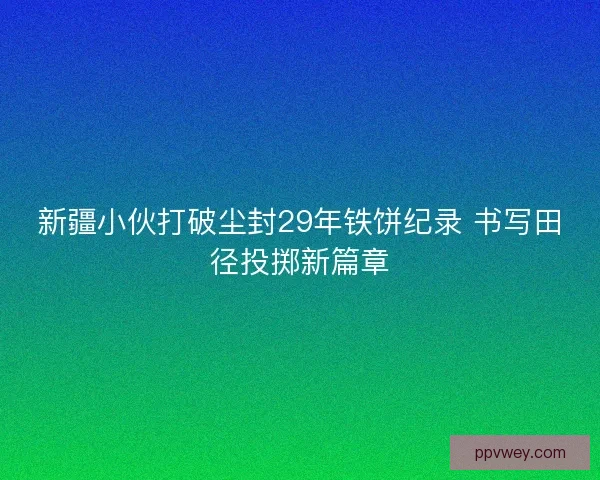 新疆小伙打破尘封29年铁饼纪录 书写田径投掷新篇章