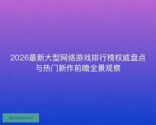 2026最新大型网络游戏排行榜权威盘点与热门新作前瞻全景观察 2026最新大型网络游戏排行榜权威盘点与热门新作前瞻全景观察
