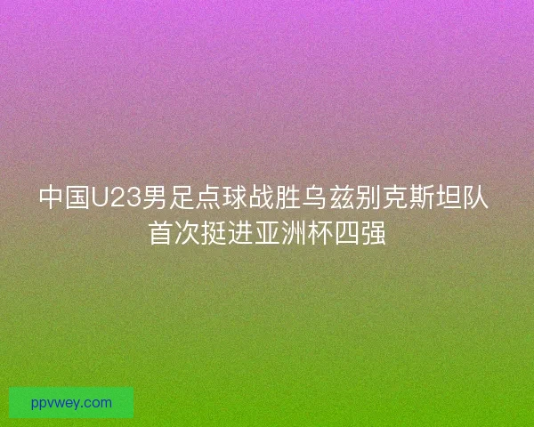 中国U23男足点球战胜乌兹别克斯坦队 首次挺进亚洲杯四强 中国U23男足点球战胜乌兹别克斯坦队 首次挺进亚洲杯四强