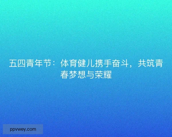 五四青年节:体育健儿携手奋斗,共筑青春梦想与荣耀 五四青年节:体育健儿携手奋斗,共筑青春梦想与荣耀