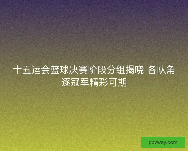 十五运会篮球决赛阶段分组揭晓 各队角逐冠军精彩可期 十五运会篮球决赛阶段分组揭晓 各队角逐冠军精彩可期