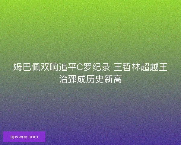 姆巴佩双响追平C罗纪录 王哲林超越王治郅成历史新高 姆巴佩双响追平C罗纪录 王哲林超越王治郅成历史新高